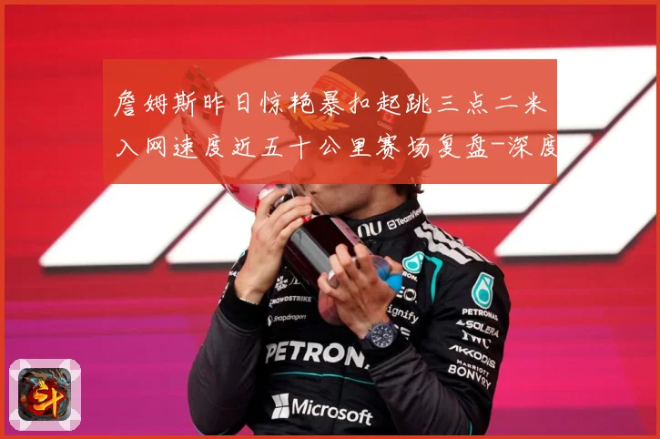 詹姆斯昨日惊艳暴扣起跳三点二米入网速度近五十公里赛场复盘-深度解析