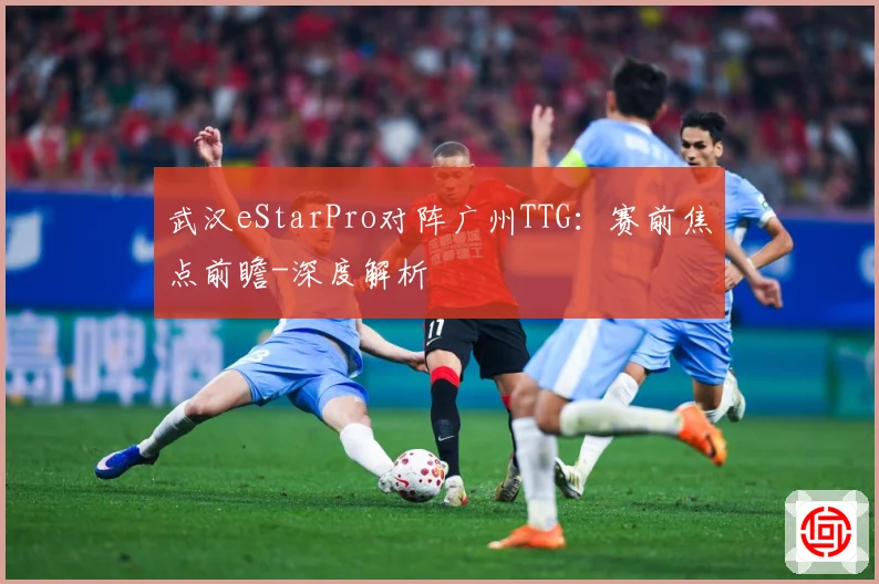 武汉eStarPro对阵广州TTG：赛前焦点前瞻-深度解析