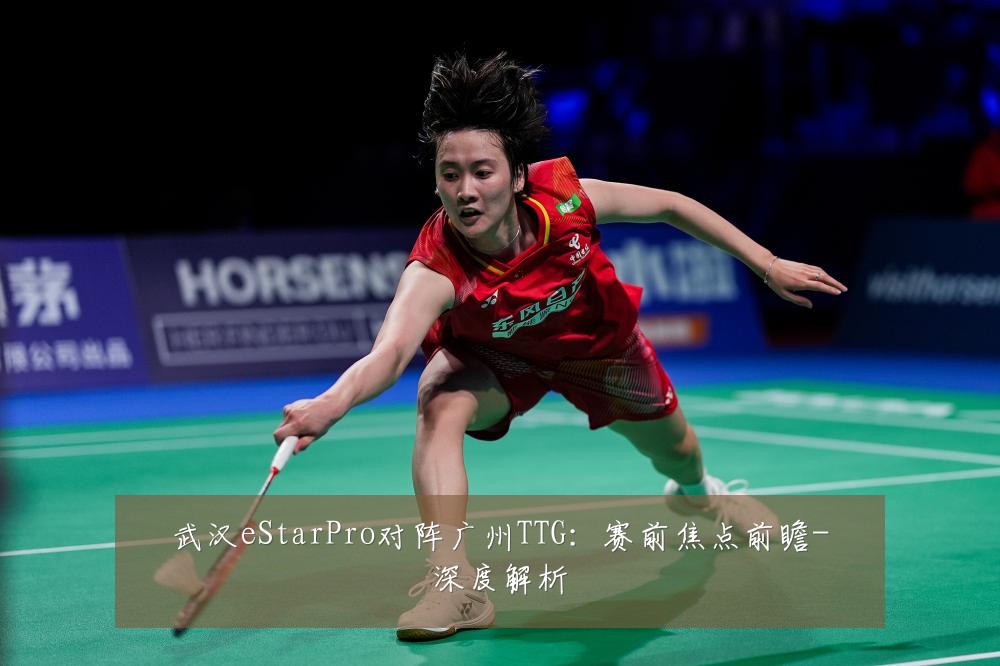 武汉eStarPro对阵广州TTG:赛前焦点前瞻-深度解析