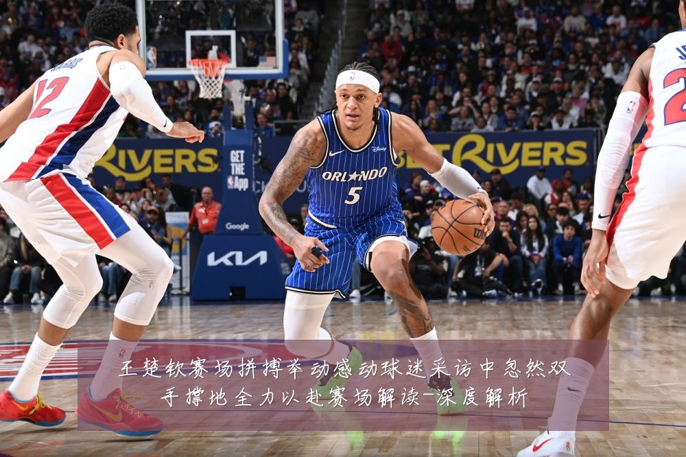 王楚钦赛场拼搏举动感动球迷采访中忽然双手撑地全力以赴赛场解读-深度解析