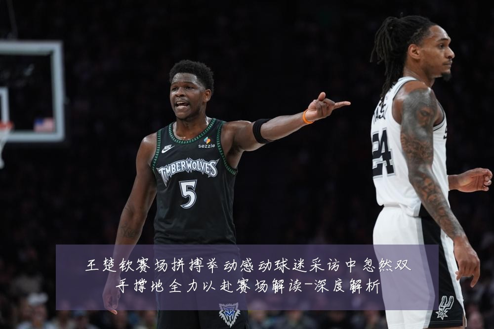 王楚钦赛场拼搏举动感动球迷采访中忽然双手撑地全力以赴赛场解读-深度解析