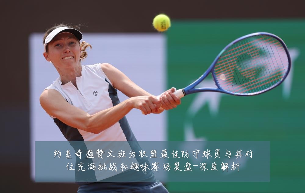 约基奇盛赞文班为联盟最佳防守球员与其对位充满挑战和趣味赛场复盘-深度解析