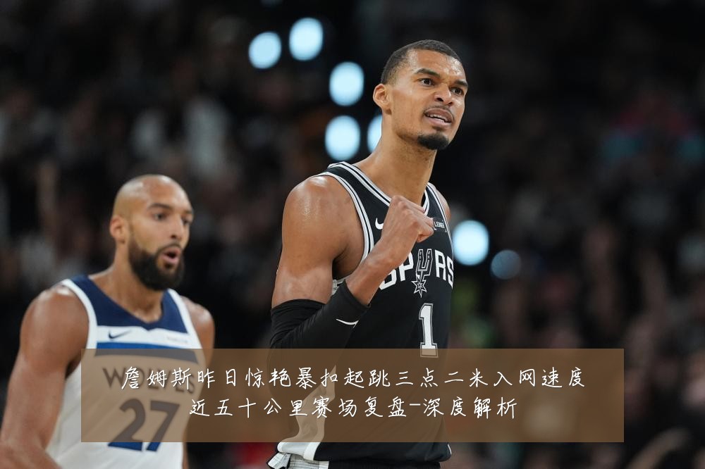 詹姆斯昨日惊艳暴扣起跳三点二米入网速度近五十公里赛场复盘-深度解析